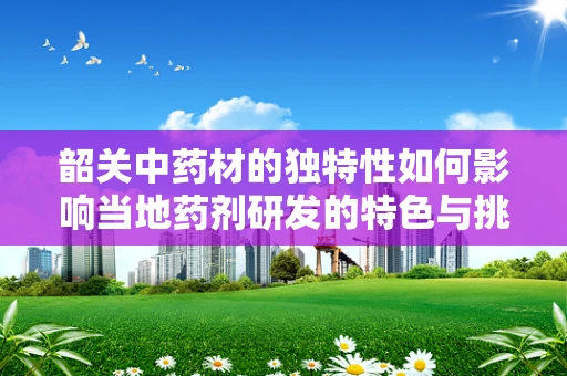 韶关中药材的独特性如何影响当地药剂研发的特色与挑战？