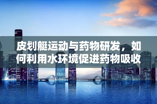皮划艇运动与药物研发，如何利用水环境促进药物吸收？