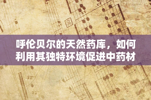 呼伦贝尔的天然药库，如何利用其独特环境促进中药材研发？