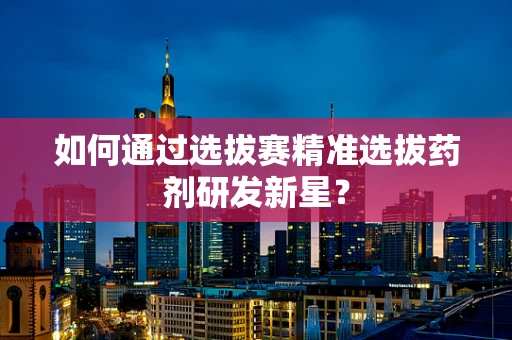 如何通过选拔赛精准选拔药剂研发新星？