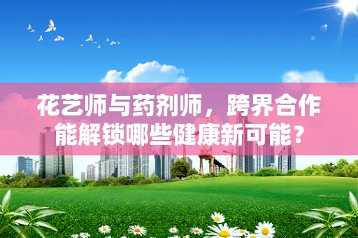 花艺师与药剂师，跨界合作能解锁哪些健康新可能？
