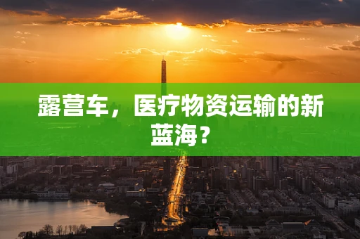 露营车，医疗物资运输的新蓝海？