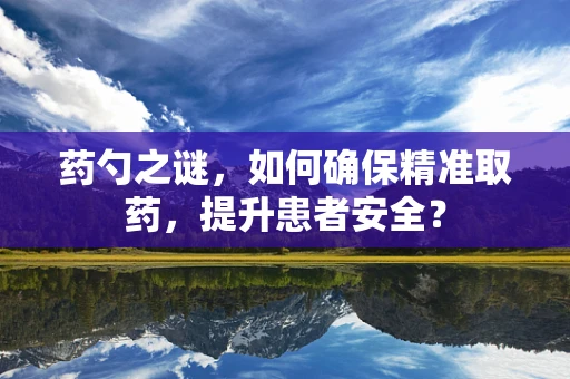 药勺之谜，如何确保精准取药，提升患者安全？