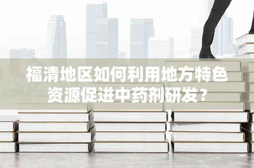 福清地区如何利用地方特色资源促进中药剂研发？