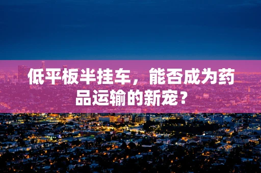 低平板半挂车，能否成为药品运输的新宠？