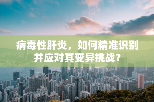 病毒性肝炎，如何精准识别并应对其变异挑战？