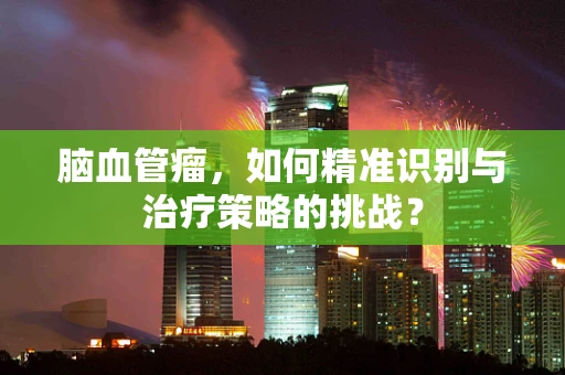 脑血管瘤，如何精准识别与治疗策略的挑战？