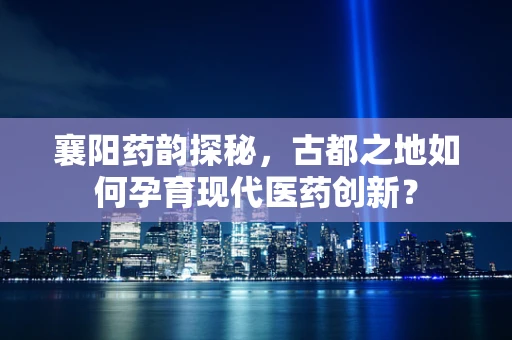 襄阳药韵探秘，古都之地如何孕育现代医药创新？
