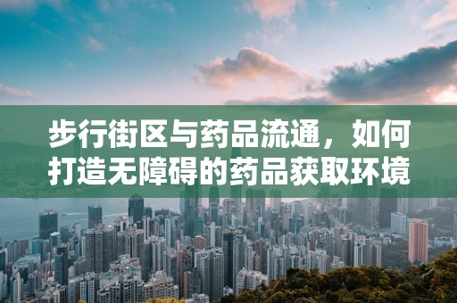 步行街区与药品流通，如何打造无障碍的药品获取环境？