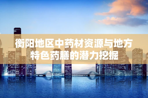 衡阳地区中药材资源与地方特色药膳的潜力挖掘