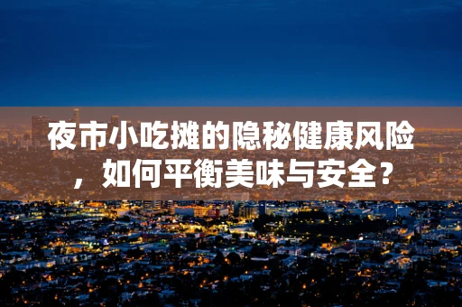 夜市小吃摊的隐秘健康风险，如何平衡美味与安全？