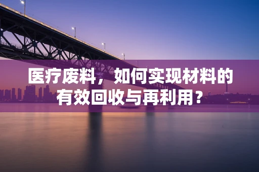 医疗废料，如何实现材料的有效回收与再利用？