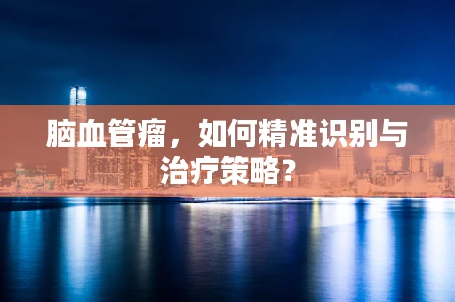 脑血管瘤，如何精准识别与治疗策略？