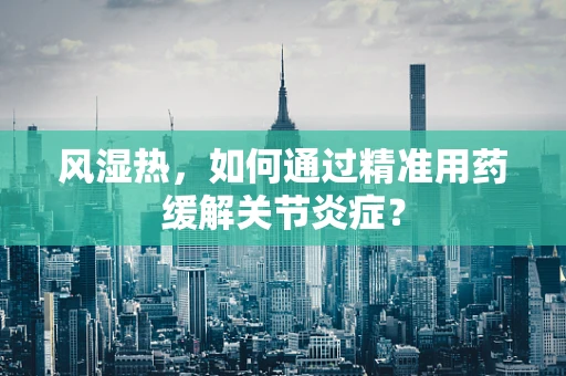 风湿热，如何通过精准用药缓解关节炎症？