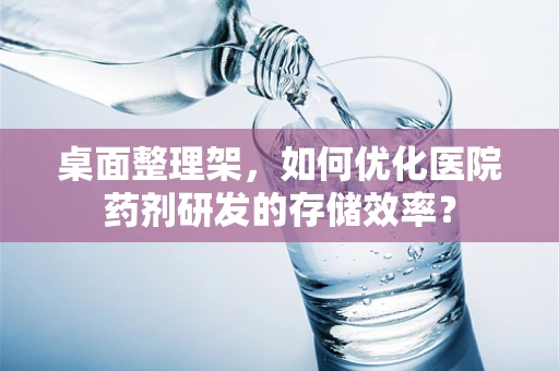 桌面整理架，如何优化医院药剂研发的存储效率？