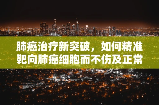 肺癌治疗新突破，如何精准靶向肺癌细胞而不伤及正常组织？