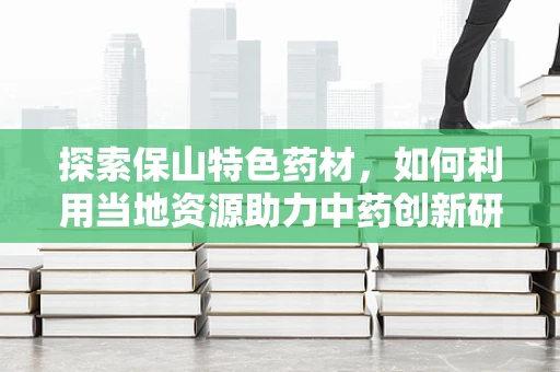 探索保山特色药材，如何利用当地资源助力中药创新研发？