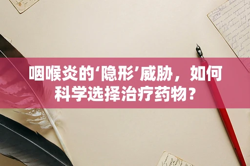 咽喉炎的‘隐形’威胁，如何科学选择治疗药物？