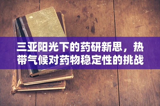 三亚阳光下的药研新思，热带气候对药物稳定性的挑战与对策