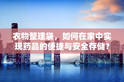 衣物整理袋，如何在家中实现药品的便捷与安全存储？