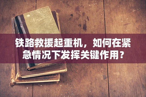 铁路救援起重机，如何在紧急情况下发挥关键作用？