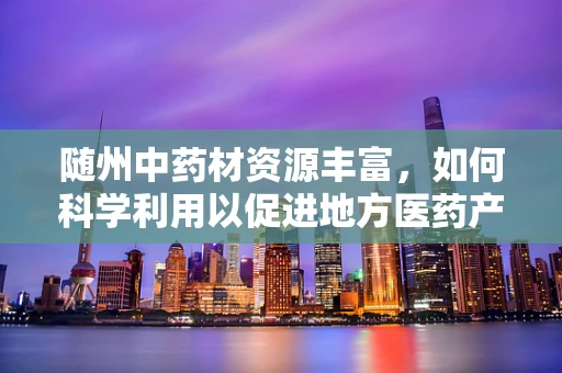 随州中药材资源丰富，如何科学利用以促进地方医药产业发展？