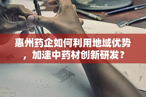 惠州药企如何利用地域优势，加速中药材创新研发？