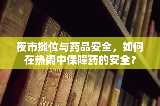 夜市摊位与药品安全，如何在热闹中保障药的安全？