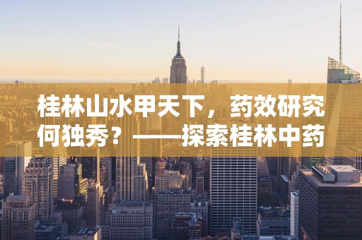 桂林山水甲天下，药效研究何独秀？——探索桂林中药材的独特药效与地域关联