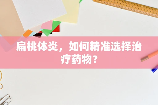 扁桃体炎，如何精准选择治疗药物？