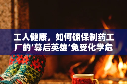 工人健康，如何确保制药工厂的‘幕后英雄’免受化学危害？