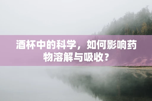 酒杯中的科学，如何影响药物溶解与吸收？