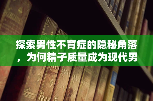 探索男性不育症的隐秘角落，为何精子质量成为现代男性的挑战？