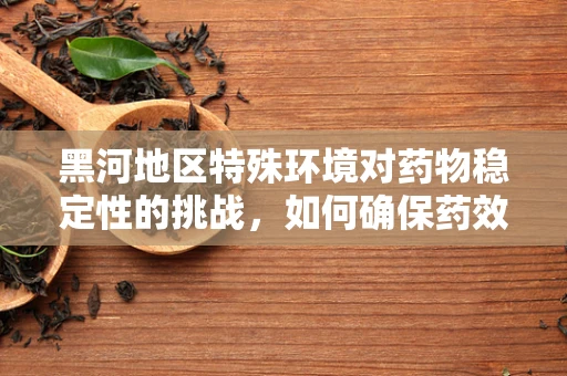 黑河地区特殊环境对药物稳定性的挑战，如何确保药效不受影响？