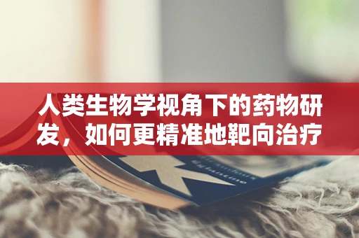人类生物学视角下的药物研发，如何更精准地靶向治疗？