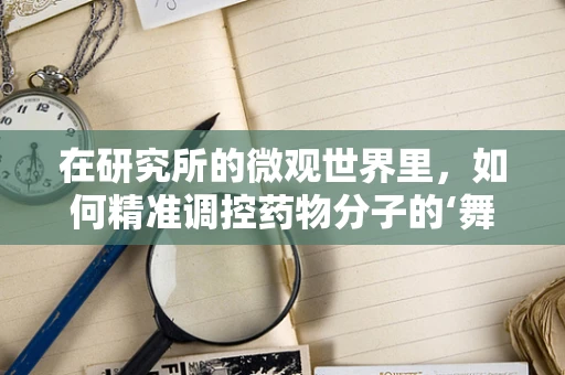 在研究所的微观世界里，如何精准调控药物分子的‘舞蹈’？