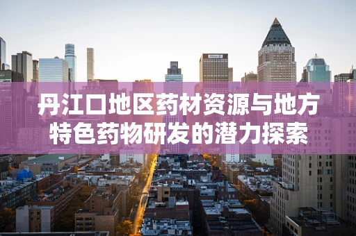 丹江口地区药材资源与地方特色药物研发的潜力探索
