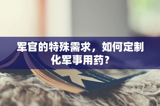 军官的特殊需求，如何定制化军事用药？