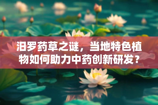 汨罗药草之谜，当地特色植物如何助力中药创新研发？