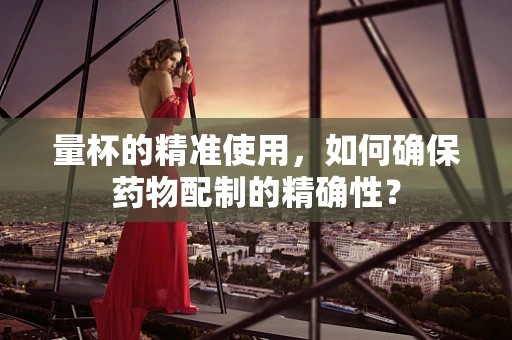 量杯的精准使用，如何确保药物配制的精确性？