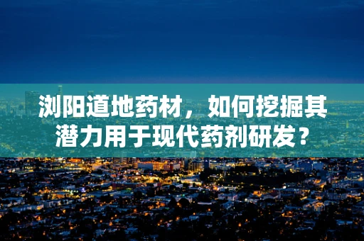 浏阳道地药材，如何挖掘其潜力用于现代药剂研发？