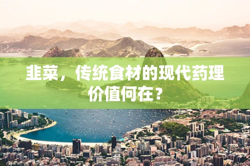 韭菜，传统食材的现代药理价值何在？
