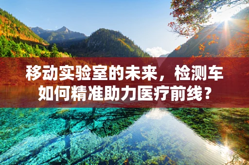 移动实验室的未来，检测车如何精准助力医疗前线？