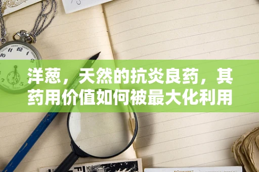 洋葱，天然的抗炎良药，其药用价值如何被最大化利用？
