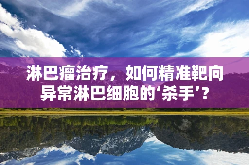 淋巴瘤治疗，如何精准靶向异常淋巴细胞的‘杀手’？