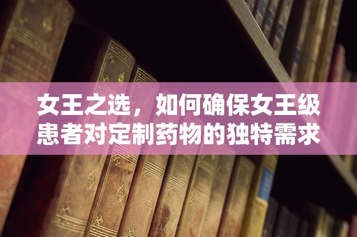 女王之选，如何确保女王级患者对定制药物的独特需求得到满足？