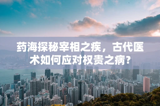 药海探秘宰相之疾，古代医术如何应对权贵之病？
