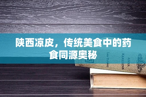 陕西凉皮，传统美食中的药食同源奥秘