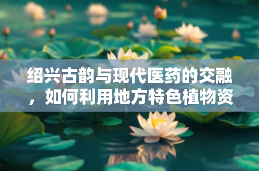 绍兴古韵与现代医药的交融，如何利用地方特色植物资源促进中药创新？