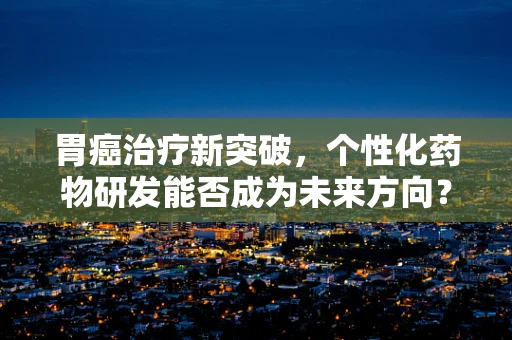 胃癌治疗新突破，个性化药物研发能否成为未来方向？